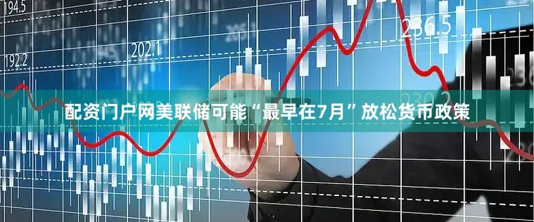 配资门户网美联储可能“最早在7月”放松货币政策