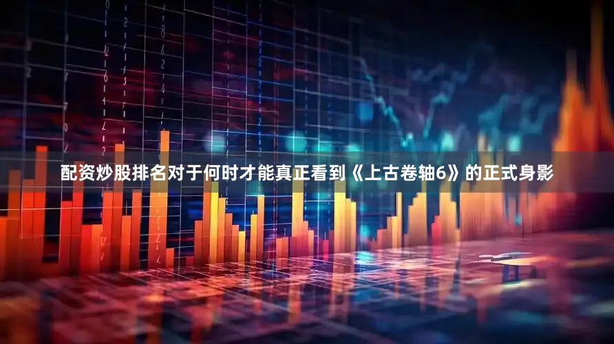 配资炒股排名对于何时才能真正看到《上古卷轴6》的正式身影