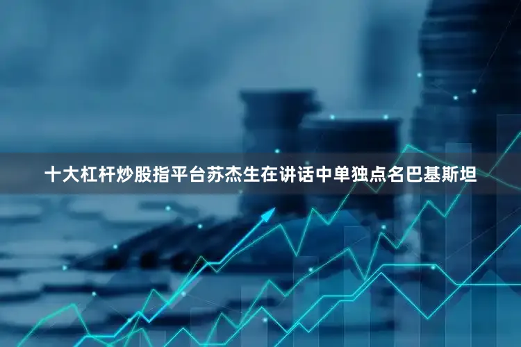 十大杠杆炒股指平台苏杰生在讲话中单独点名巴基斯坦