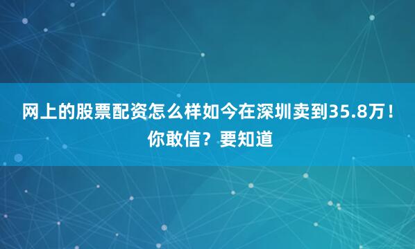 网上的股票配资怎么样如今在深圳卖到35.8万！ 你敢信？要知道
