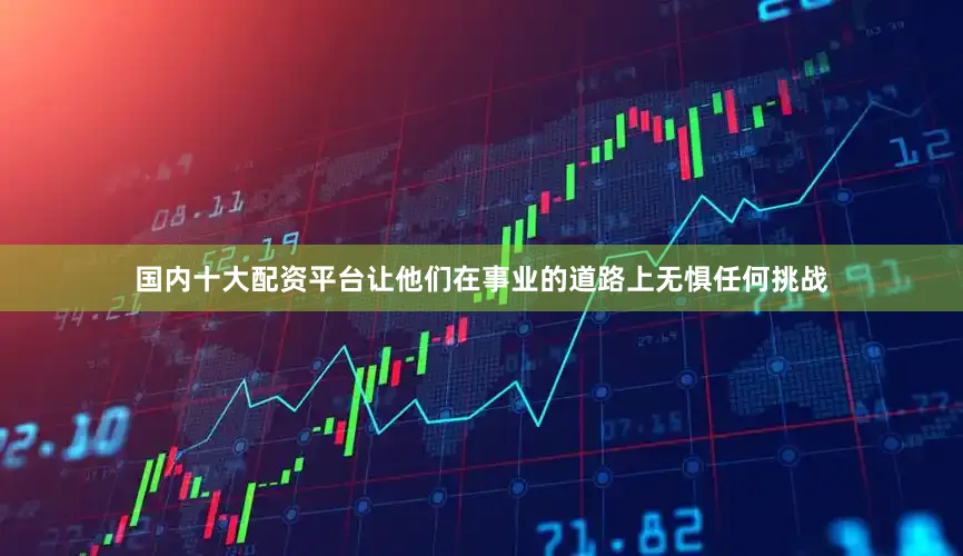 国内十大配资平台让他们在事业的道路上无惧任何挑战