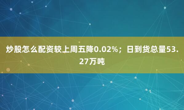 炒股怎么配资较上周五降0.02%；日到货总量53.27万吨