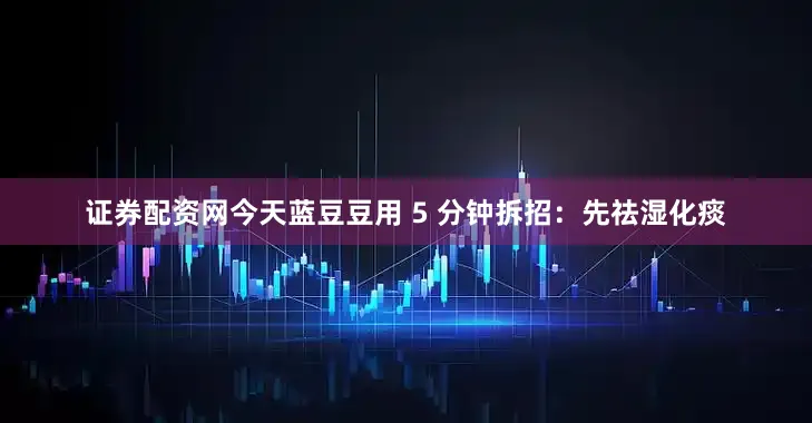 证券配资网今天蓝豆豆用 5 分钟拆招：先祛湿化痰