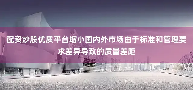 配资炒股优质平台缩小国内外市场由于标准和管理要求差异导致的质量差距