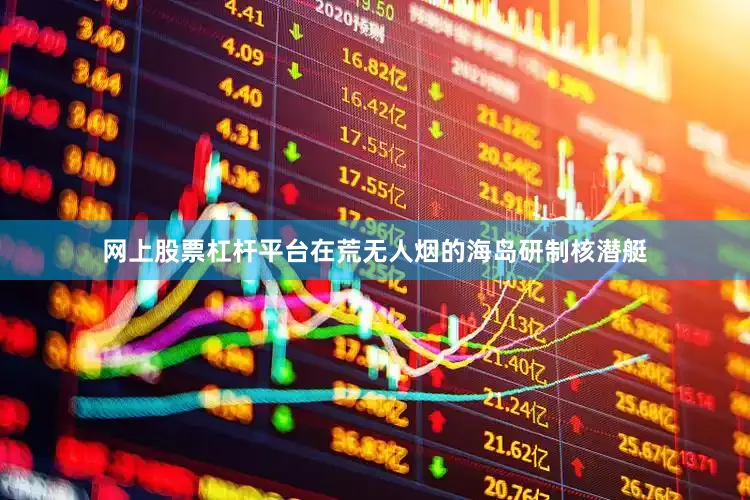 网上股票杠杆平台在荒无人烟的海岛研制核潜艇
