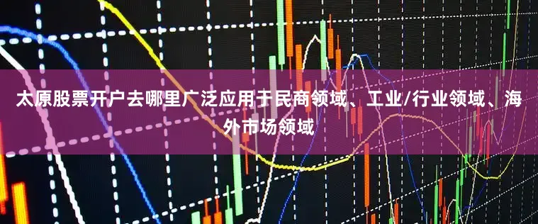 太原股票开户去哪里广泛应用于民商领域、工业/行业领域、海外市场领域