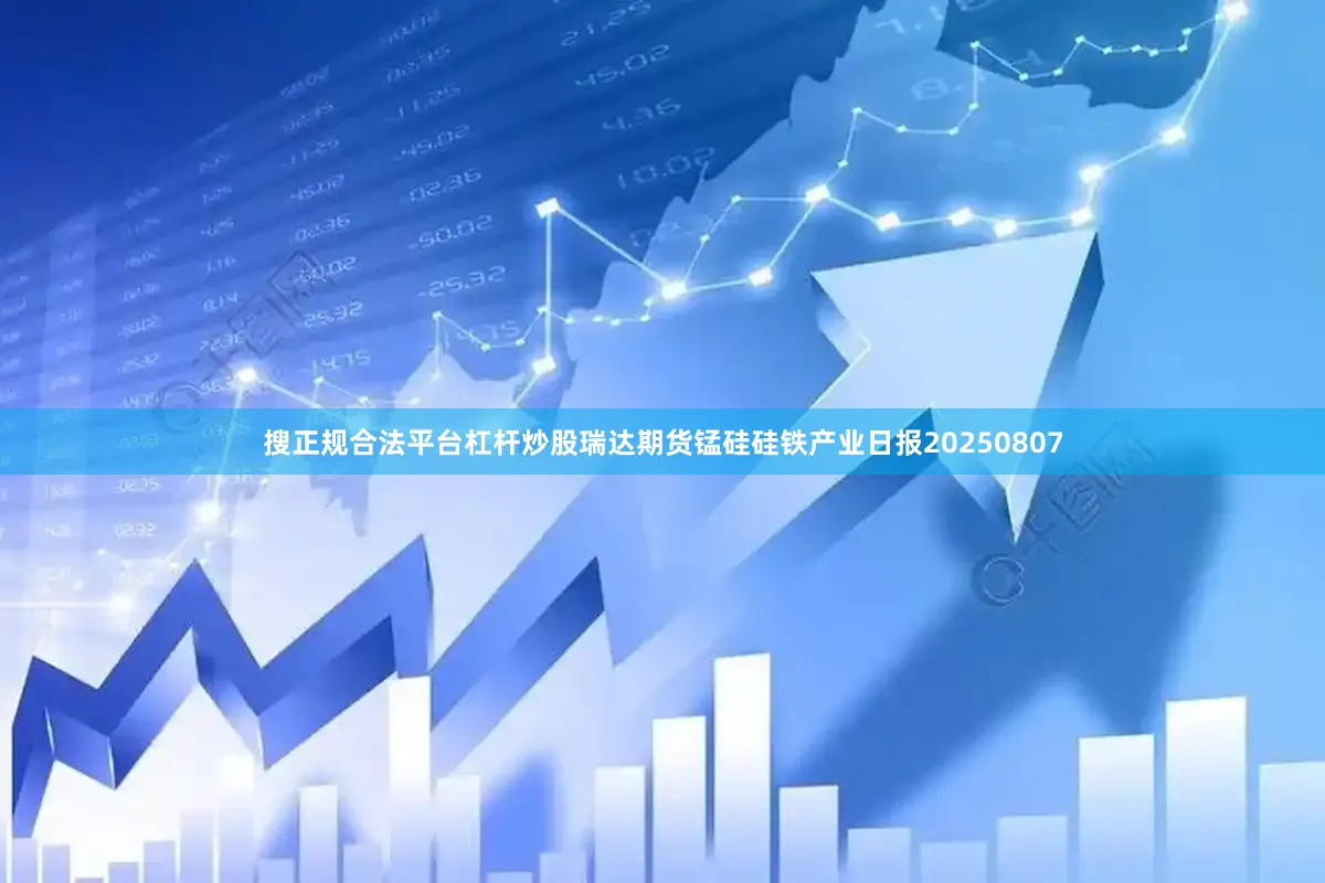 搜正规合法平台杠杆炒股瑞达期货锰硅硅铁产业日报20250807