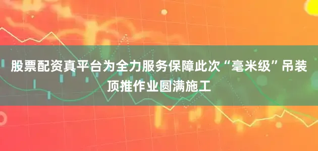 股票配资真平台为全力服务保障此次“毫米级”吊装顶推作业圆满施工